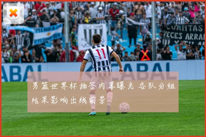 男篮世界杯抽签内幕曝光 各队分组结果影响出线前景