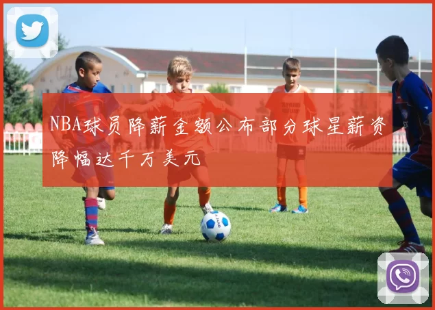 NBA球员降薪金额公布部分球星薪资降幅达千万美元