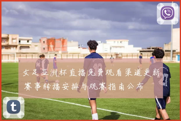 女足亚洲杯直播免费观看渠道更新 赛事转播安排与观赛指南公布