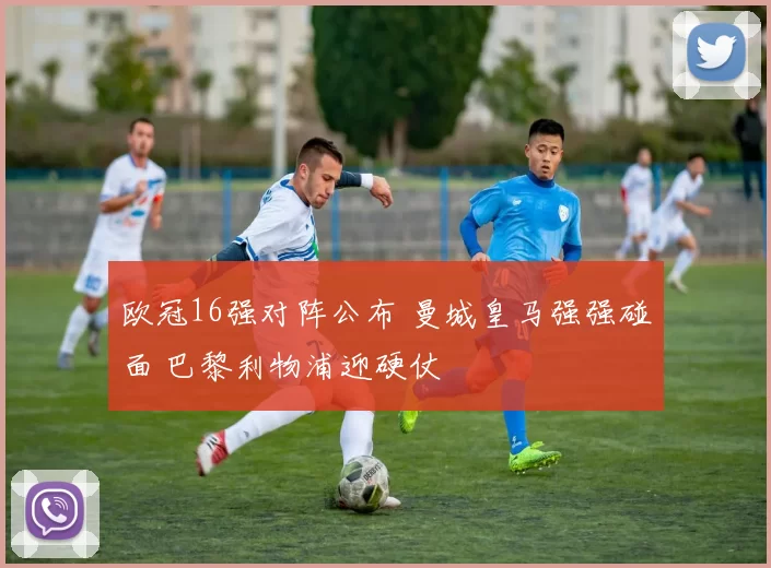 欧冠16强对阵公布 曼城皇马强强碰面 巴黎利物浦迎硬仗