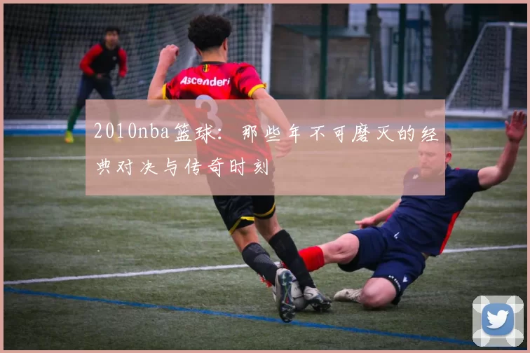 2010nba篮球：那些年不可磨灭的经典对决与传奇时刻