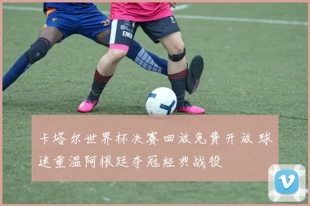 卡塔尔世界杯决赛回放免费开放 球迷重温阿根廷夺冠经典战役