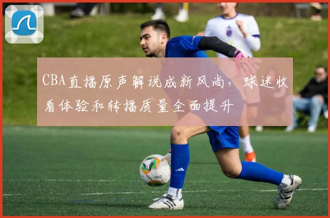 CBA直播原声解说成新风尚，球迷收看体验和转播质量全面提升