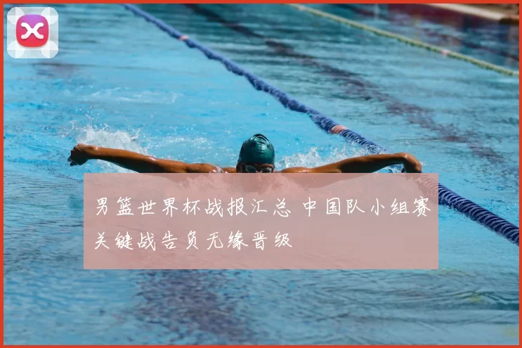 男篮世界杯战报汇总 中国队小组赛关键战告负无缘晋级