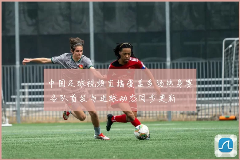 中国足球视频直播覆盖多场热身赛 各队首发与进球动态同步更新