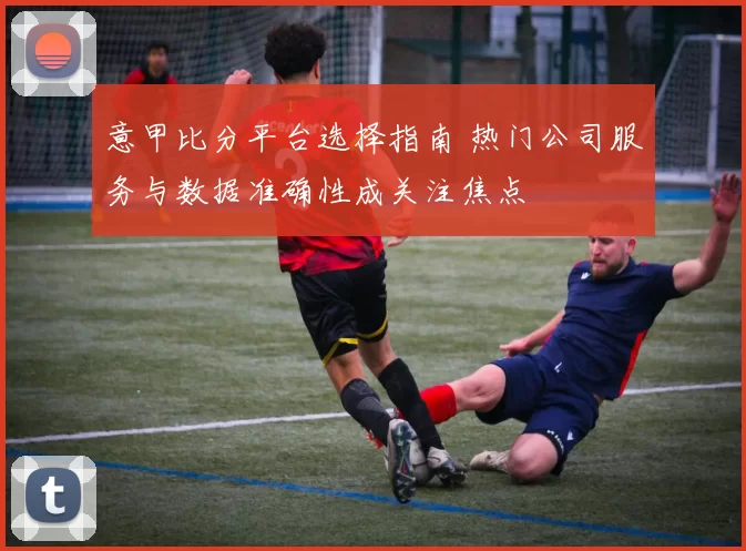 意甲比分平台选择指南 热门公司服务与数据准确性成关注焦点