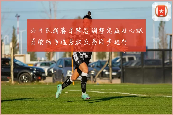 公牛队新赛季阵容调整完成核心球员续约与选秀权交易同步进行