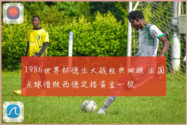 1986世界杯德法大战经典回顾 法国点球惜败西德定格黄金一役