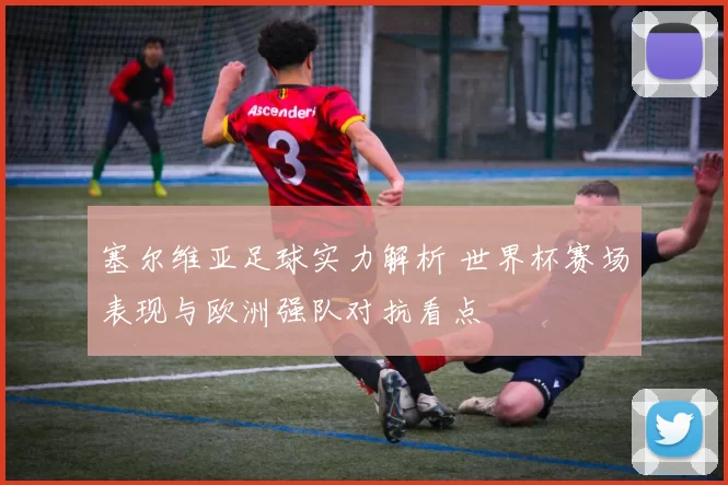 塞尔维亚足球实力解析 世界杯赛场表现与欧洲强队对抗看点