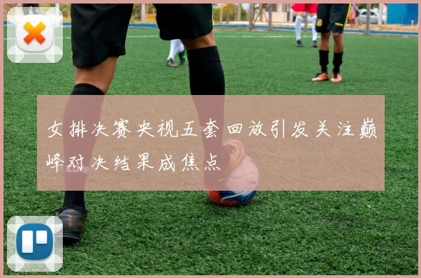 女排决赛央视五套回放引发关注巅峰对决结果成焦点