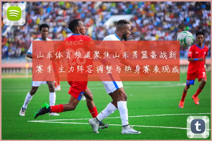 山东体育频道聚焦山东男篮备战新赛季 主力阵容调整与热身赛表现成关注焦点