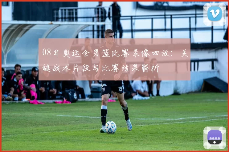 08年奥运会男篮比赛录像回放：关键战术片段与比赛结果解析