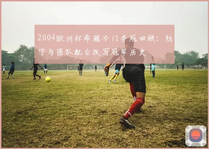 2004欧洲杯希腊冷门夺冠回顾:防守与团队配合改写冠军历史