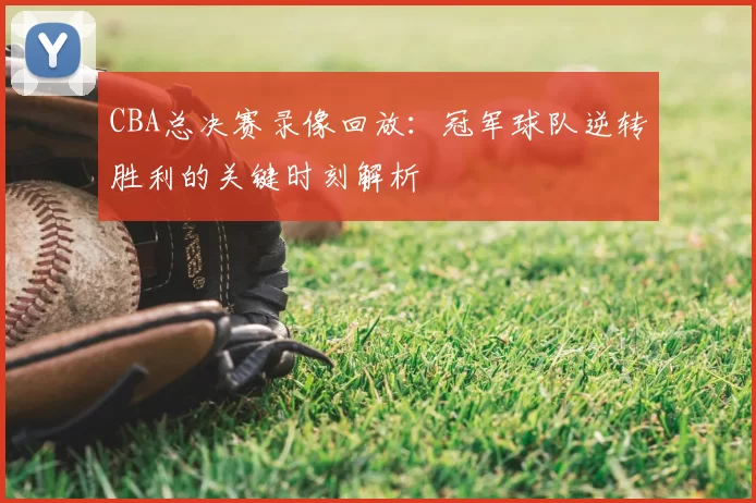 CBA总决赛录像回放:冠军球队逆转胜利的关键时刻解析