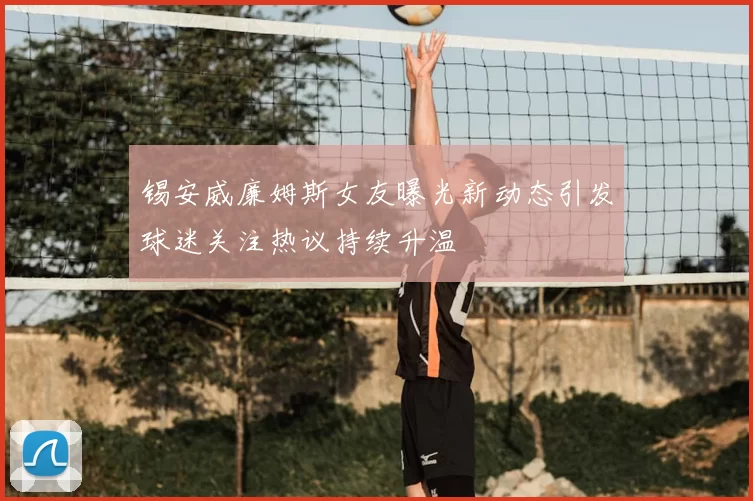 锡安威廉姆斯女友曝光新动态引发球迷关注热议持续升温