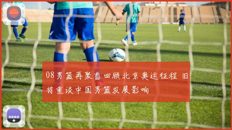 08男篮再聚首回顾北京奥运征程 旧将重谈中国男篮发展影响