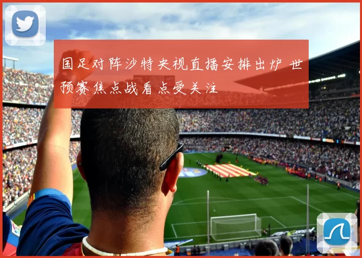 国足对阵沙特央视直播安排出炉 世预赛焦点战看点受关注
