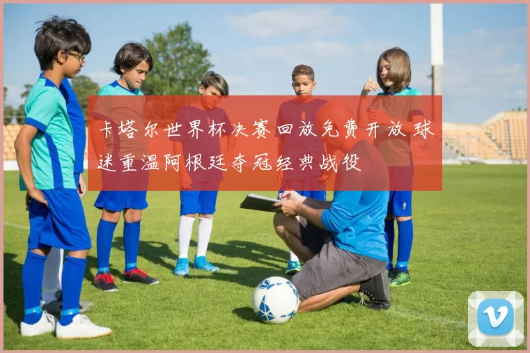 卡塔尔世界杯决赛回放免费开放 球迷重温阿根廷夺冠经典战役