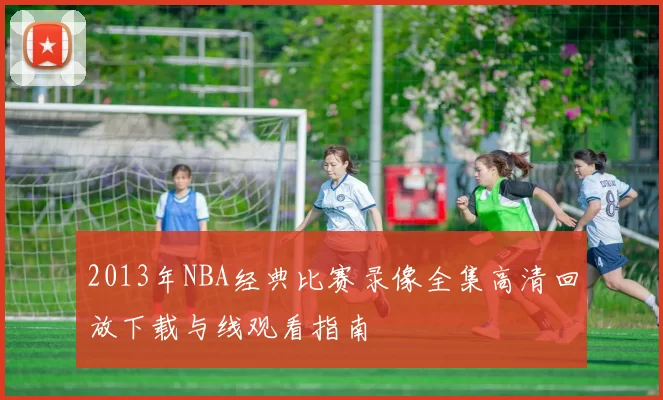 2013年NBA经典比赛录像全集高清回放下载与线观看指南