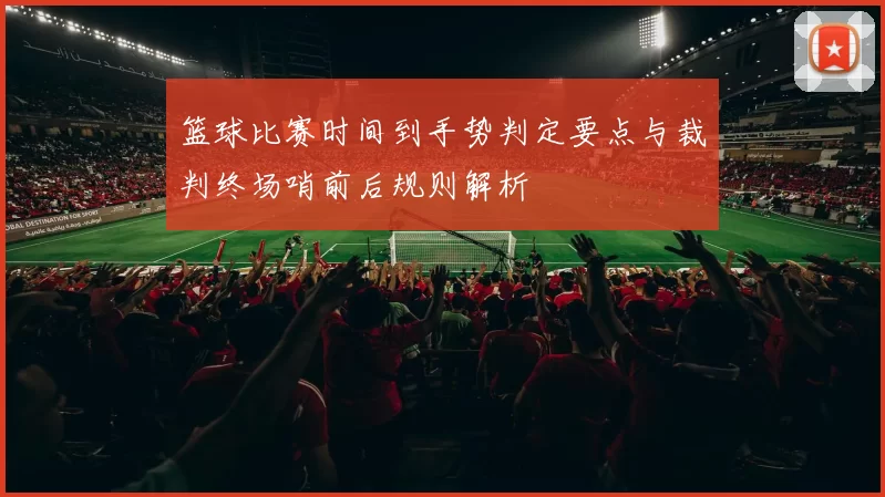 篮球比赛时间到手势判定要点与裁判终场哨前后规则解析