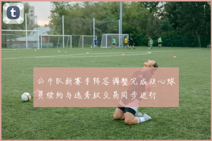 公牛队新赛季阵容调整完成核心球员续约与选秀权交易同步进行