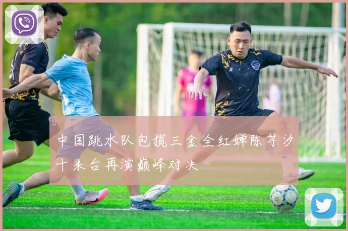 中国跳水队包揽三金全红婵陈芋汐十米台再演巅峰对决