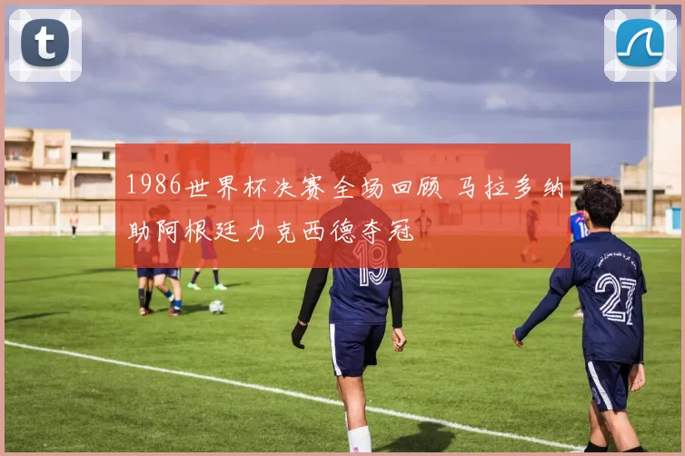 1986世界杯决赛全场回顾 马拉多纳助阿根廷力克西德夺冠