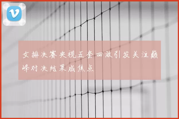 女排决赛央视五套回放引发关注巅峰对决结果成焦点