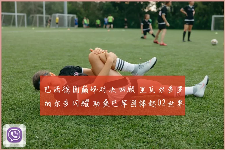 巴西德国巅峰对决回顾 里瓦尔多罗纳尔多闪耀 助桑巴军团捧起02世界杯冠军