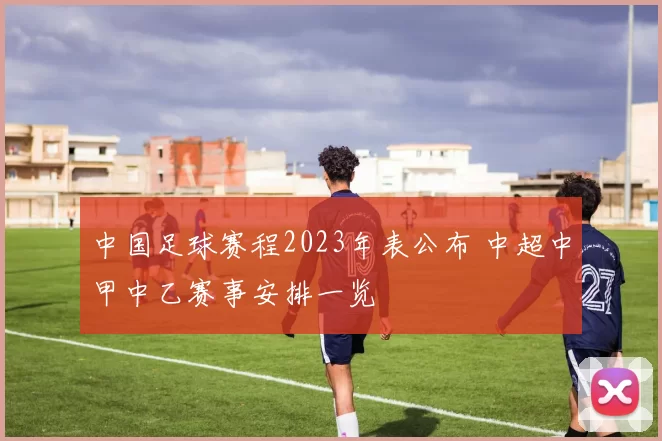 中国足球赛程2023年表公布 中超中甲中乙赛事安排一览