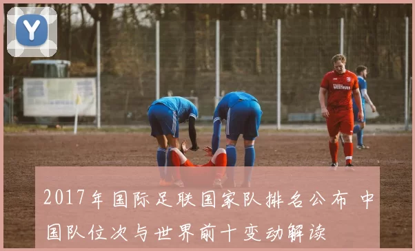2017年国际足联国家队排名公布 中国队位次与世界前十变动解读