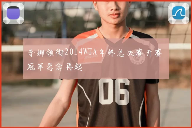 李娜领衔2014WTA年终总决赛开赛 冠军悬念再起