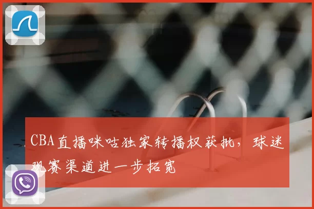 CBA直播咪咕独家转播权获批，球迷观赛渠道进一步拓宽