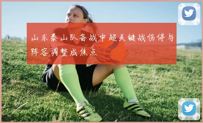 山东泰山队备战中超关键战伤停与阵容调整成焦点