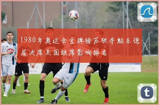 1980年奥运会金牌榜苏联夺魁东德居次席美国缺席影响排名