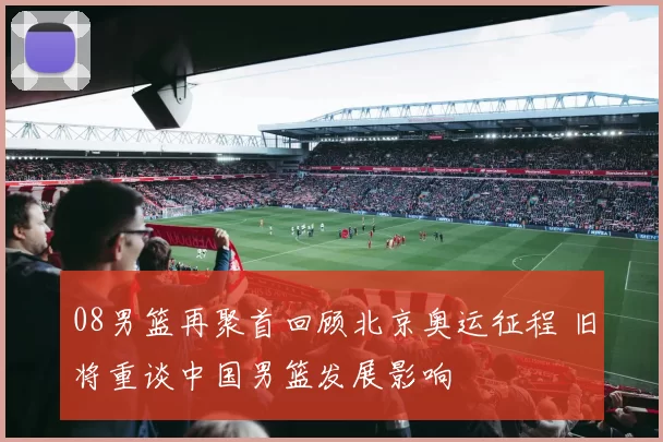 08男篮再聚首回顾北京奥运征程 旧将重谈中国男篮发展影响