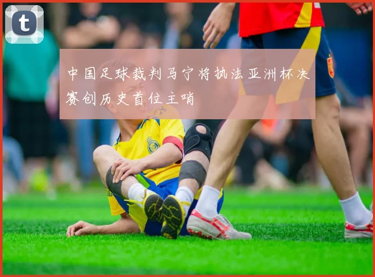 中国足球裁判马宁将执法亚洲杯决赛创历史首位主哨