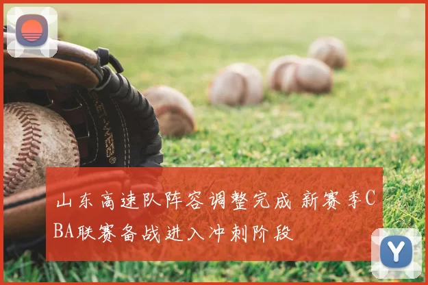 山东高速队阵容调整完成 新赛季CBA联赛备战进入冲刺阶段