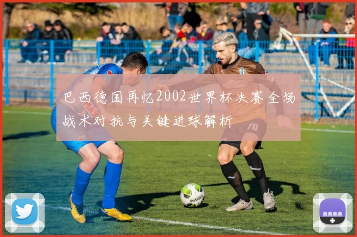 巴西德国再忆2002世界杯决赛全场战术对抗与关键进球解析