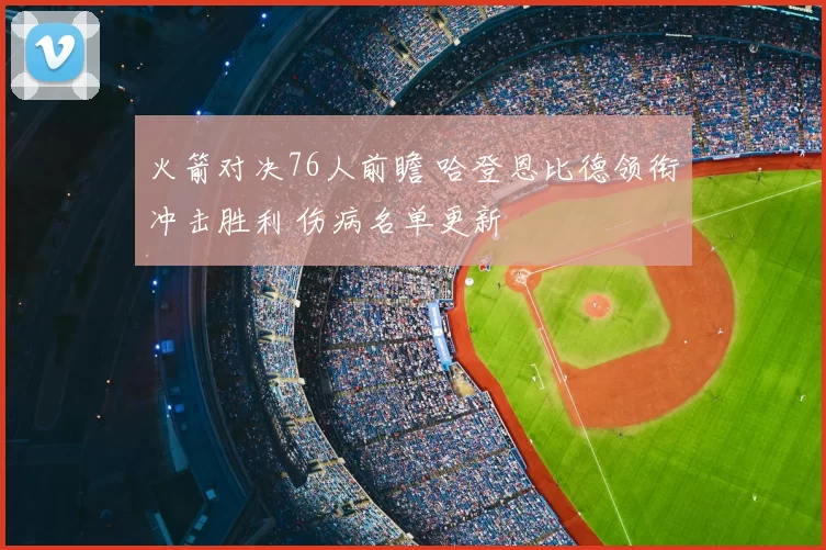 火箭对决76人前瞻 哈登恩比德领衔冲击胜利 伤病名单更新