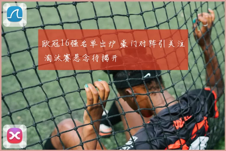 欧冠16强名单出炉 豪门对阵引关注 淘汰赛悬念待揭开