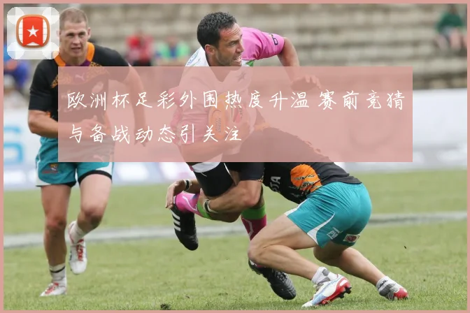 欧洲杯足彩外围热度升温 赛前竞猜与备战动态引关注