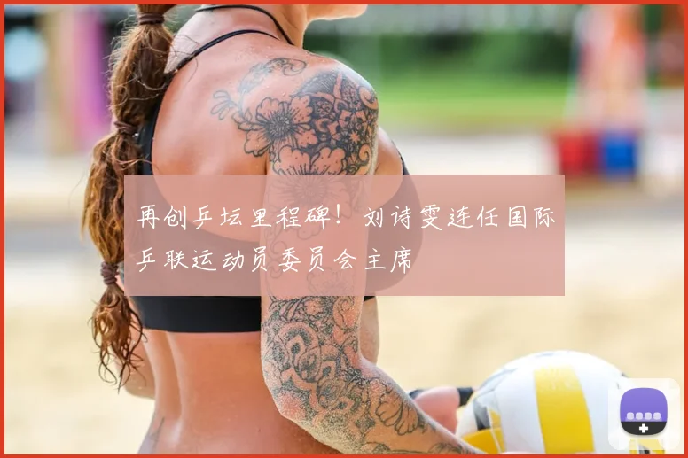 再创乒坛里程碑！刘诗雯连任国际乒联运动员委员会主席