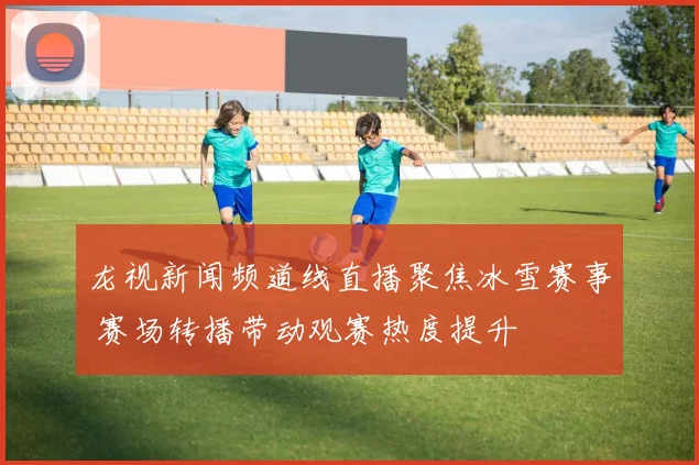 龙视新闻频道线直播聚焦冰雪赛事 赛场转播带动观赛热度提升