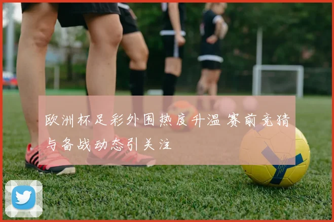 欧洲杯足彩外围热度升温 赛前竞猜与备战动态引关注