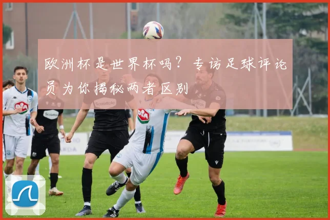 欧洲杯是世界杯吗？专访足球评论员为你揭秘两者区别