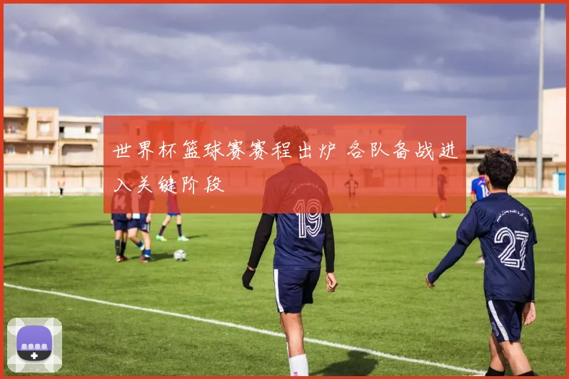 世界杯篮球赛赛程出炉 各队备战进入关键阶段
