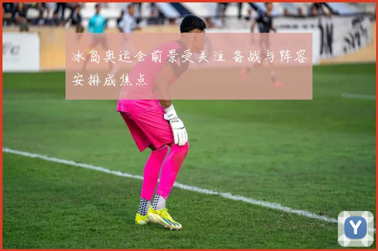 冰岛奥运会前景受关注 备战与阵容安排成焦点