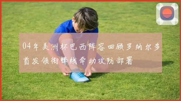 04年美洲杯巴西阵容回顾罗纳尔多首发领衔锋线牵动攻防部署