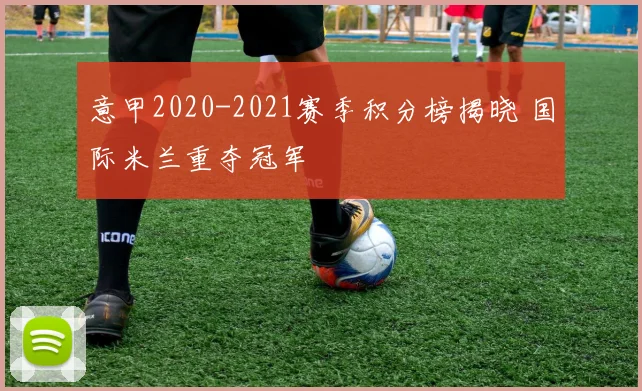 意甲2020-2021赛季积分榜揭晓 国际米兰重夺冠军
